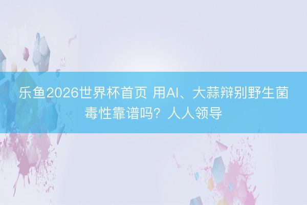乐鱼2026世界杯首页 用AI、大蒜辩别野生菌毒性靠谱吗？人人领导