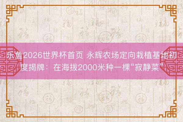 乐鱼2026世界杯首页 永辉农场定向栽植基地初度揭牌：在海拔2000米种一棵“寂静菜”