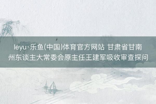 leyu·乐鱼(中国)体育官方网站 甘肃省甘南州东谈主大常委会原主任王建军吸收审查探问