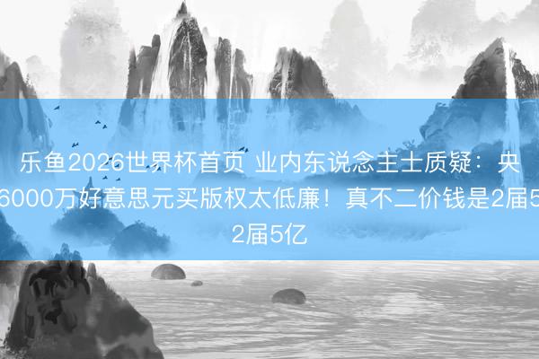 乐鱼2026世界杯首页 业内东说念主士质疑：央视6000万好意思元买版权太低廉！真不二价钱是2届5亿