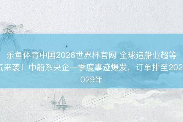 乐鱼体育中国2026世界杯官网 全球造船业超等景气来袭！中船系央企一季度事迹爆发，订单排至2029年