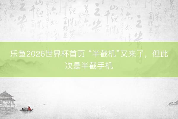 乐鱼2026世界杯首页 “半截机”又来了，但此次是半截手机