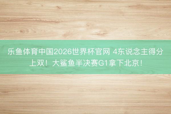乐鱼体育中国2026世界杯官网 4东说念主得分上双！大鲨鱼半决赛G1拿下北京！
