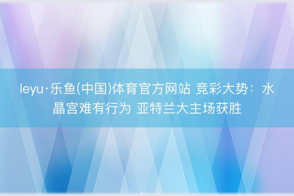 leyu·乐鱼(中国)体育官方网站 竞彩大势：水晶宫难有行为 亚特兰大主场获胜