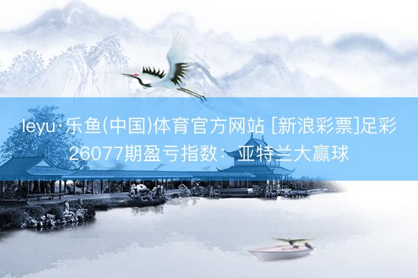 leyu·乐鱼(中国)体育官方网站 [新浪彩票]足彩26077期盈亏指数：亚特兰大赢球