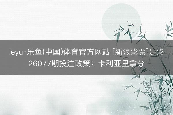 leyu·乐鱼(中国)体育官方网站 [新浪彩票]足彩26077期投注政策：卡利亚里拿分