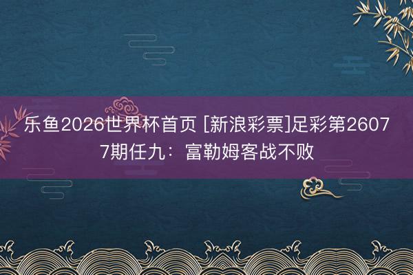 乐鱼2026世界杯首页 [新浪彩票]足彩第26077期任九：富勒姆客战不败