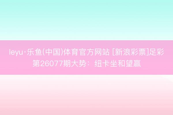 leyu·乐鱼(中国)体育官方网站 [新浪彩票]足彩第26077期大势：纽卡坐和望赢
