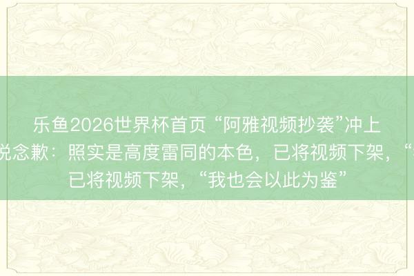 乐鱼2026世界杯首页 “阿雅视频抄袭”冲上热搜，女星阿雅说念歉：照实是高度雷同的本色，已将视频下架，“我也会以此为鉴”