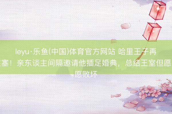 leyu·乐鱼(中国)体育官方网站 哈里王子再遇壅塞！亲东谈主间隔邀请他插足婚典，总结王室但愿败坏
