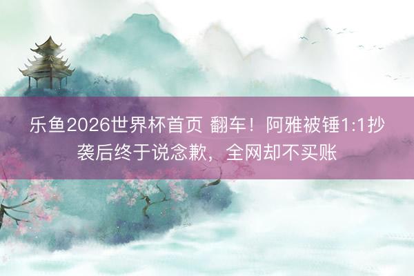 乐鱼2026世界杯首页 翻车！阿雅被锤1:1抄袭后终于说念歉，全网却不买账