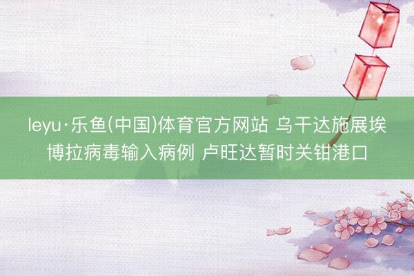 leyu·乐鱼(中国)体育官方网站 乌干达施展埃博拉病毒输入病例 卢旺达暂时关钳港口