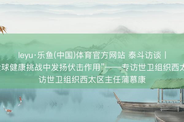 leyu·乐鱼(中国)体育官方网站 泰斗访谈丨“中国在应酬全球健康挑战中发扬伏击作用”——专访世卫组织西太区主任蒲慕康