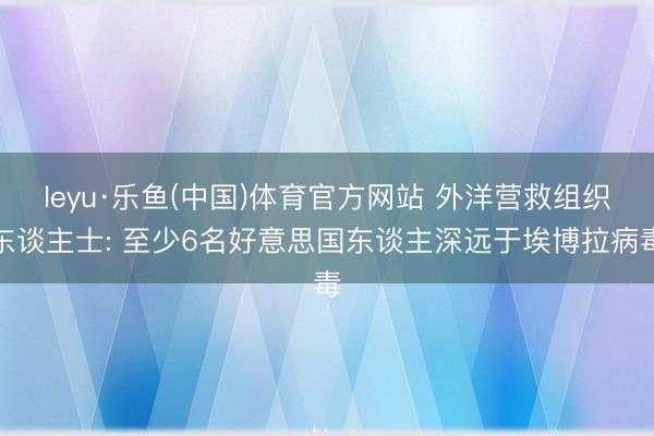 leyu·乐鱼(中国)体育官方网站 外洋营救组织东谈主士: 至少6名好意思国东谈主深远于埃博拉病毒