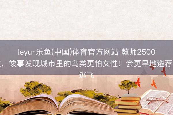 leyu·乐鱼(中国)体育官方网站 教师2500屡次，竣事发现城市里的鸟类更怕女性！会更早地遴荐逃飞