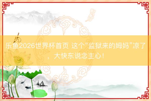乐鱼2026世界杯首页 这个“监狱来的姆妈”凉了，大快东说念主心！