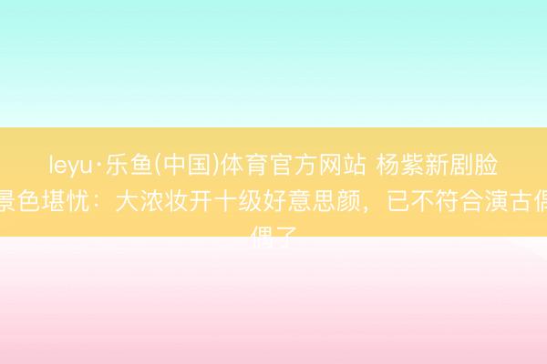 leyu·乐鱼(中国)体育官方网站 杨紫新剧脸部景色堪忧：大浓妆开十级好意思颜，已不符合演古偶了