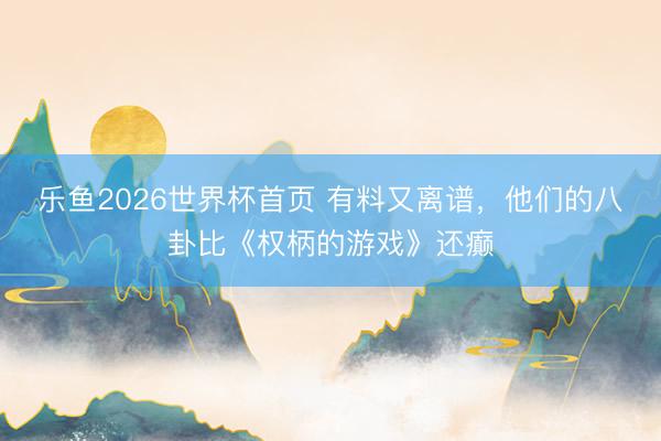 乐鱼2026世界杯首页 有料又离谱，他们的八卦比《权柄的游戏》还癫