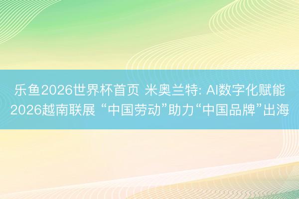 乐鱼2026世界杯首页 米奥兰特: AI数字化赋能2026越南联展 “中国劳动”助力“中国品牌”出海