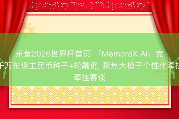 乐鱼2026世界杯首页 「MemoraX AI」完成数千万东谈主民币种子+轮融资, 聚焦大模子个性化牵挂赛谈