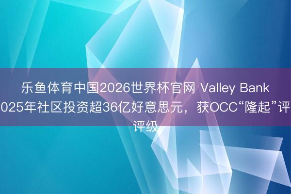 乐鱼体育中国2026世界杯官网 Valley Bank 2025年社区投资超36亿好意思元，获OCC“隆起”评级