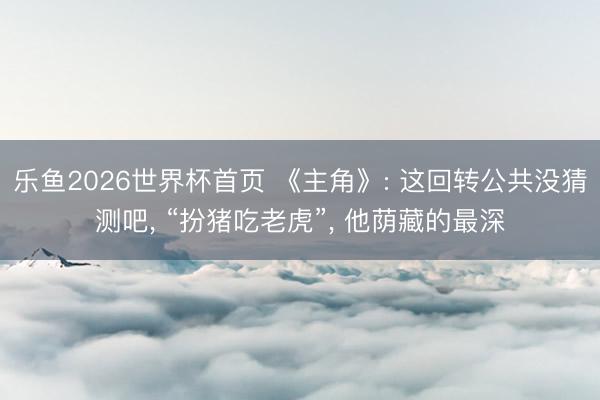 乐鱼2026世界杯首页 《主角》: 这回转公共没猜测吧, “扮猪吃老虎”, 他荫藏的最深