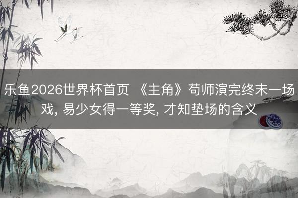 乐鱼2026世界杯首页 《主角》苟师演完终末一场戏, 易少女得一等奖, 才知垫场的含义