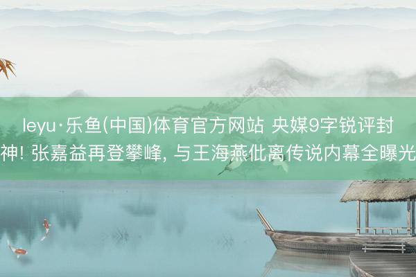 leyu·乐鱼(中国)体育官方网站 央媒9字锐评封神! 张嘉益再登攀峰, 与王海燕仳离传说内幕全曝光