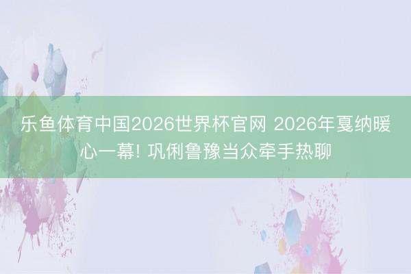 乐鱼体育中国2026世界杯官网 2026年戛纳暖心一幕! 巩俐鲁豫当众牵手热聊