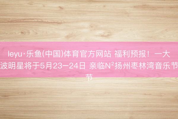 leyu·乐鱼(中国)体育官方网站 福利预报！一大波明星将于5月23−24日 亲临N²扬州枣林湾音乐节