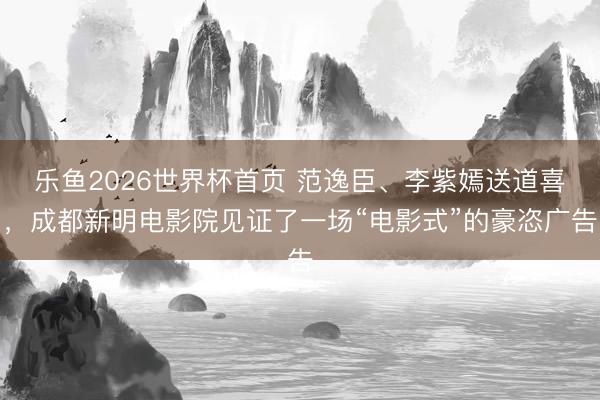 乐鱼2026世界杯首页 范逸臣、李紫嫣送道喜，成都新明电影院见证了一场“电影式”的豪恣广告