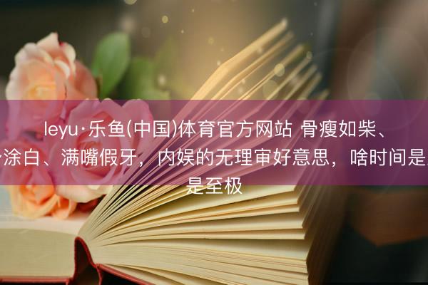 leyu·乐鱼(中国)体育官方网站 骨瘦如柴、全身涂白、满嘴假牙，内娱的无理审好意思，啥时间是至极