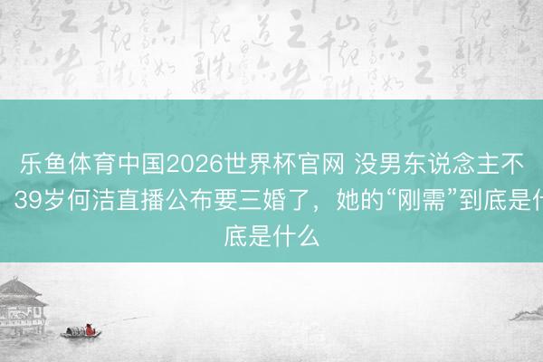 乐鱼体育中国2026世界杯官网 没男东说念主不成！39岁何洁直播公布要三婚了，她的“刚需”到底是什么