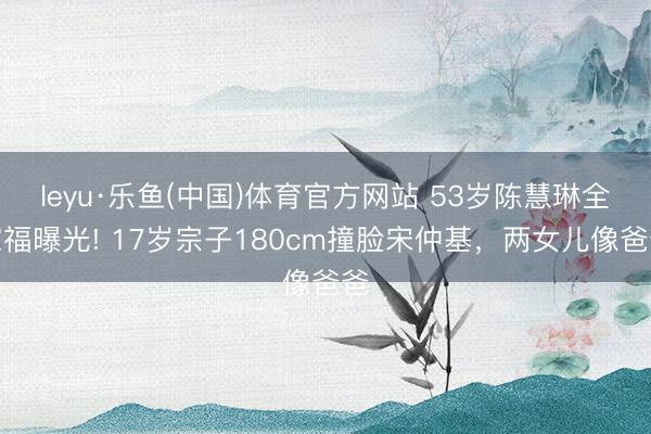 leyu·乐鱼(中国)体育官方网站 53岁陈慧琳全家福曝光! 17岁宗子180cm撞脸宋仲基，两女儿像爸爸