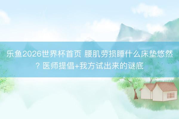 乐鱼2026世界杯首页 腰肌劳损睡什么床垫悠然? 医师提倡+我方试出来的谜底