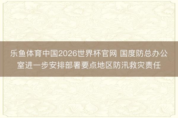 乐鱼体育中国2026世界杯官网 国度防总办公室进一步安排部署要点地区防汛救灾责任