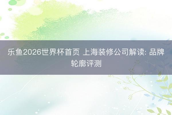 乐鱼2026世界杯首页 上海装修公司解读: 品牌轮廓评测