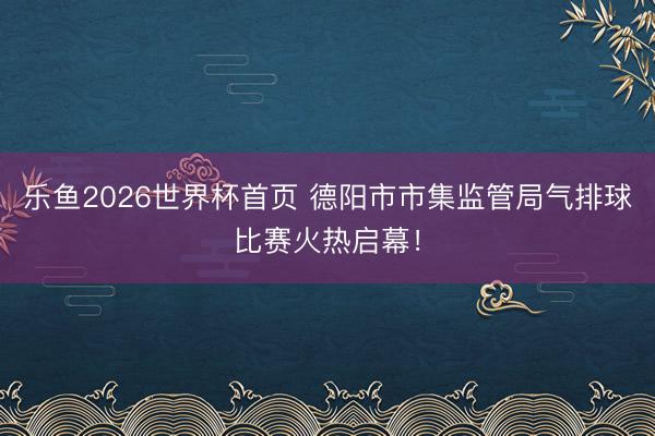乐鱼2026世界杯首页 德阳市市集监管局气排球比赛火热启幕！