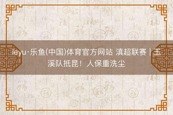 leyu·乐鱼(中国)体育官方网站 滇超联赛 | 玉溪队抵昆！人保重洗尘