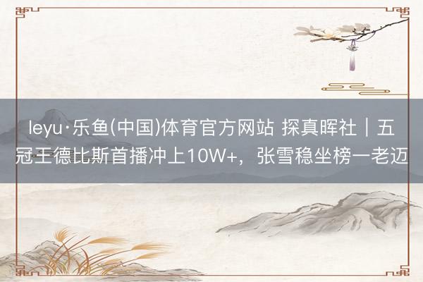 leyu·乐鱼(中国)体育官方网站 探真晖社｜五冠王德比斯首播冲上10W+，张雪稳坐榜一老迈