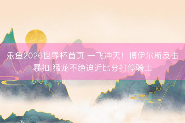乐鱼2026世界杯首页 一飞冲天！博伊尔斯反击暴扣 猛龙不绝迫近比分打停骑士