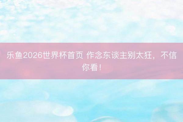 乐鱼2026世界杯首页 作念东谈主别太狂，不信你看！