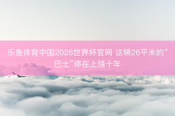 乐鱼体育中国2026世界杯官网 这辆26平米的“巴士”停在上饶十年