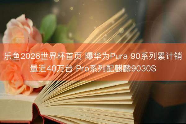 乐鱼2026世界杯首页 曝华为Pura 90系列累计销量近40万台 Pro系列配麒麟9030S