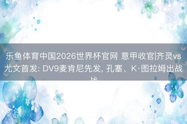 乐鱼体育中国2026世界杯官网 意甲收官|齐灵vs尤文首发: DV9麦肯尼先发, 孔塞、K·图拉姆出战