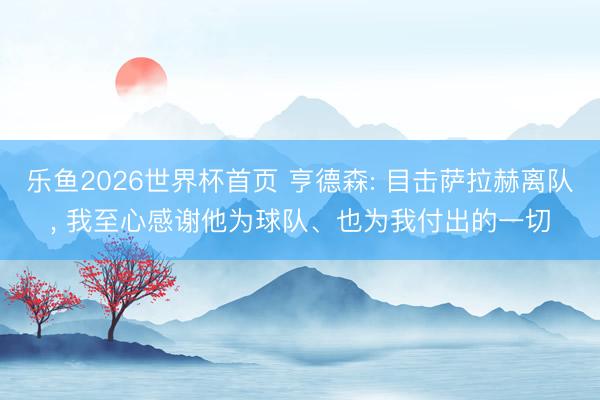 乐鱼2026世界杯首页 亨德森: 目击萨拉赫离队, 我至心感谢他为球队、也为我付出的一切
