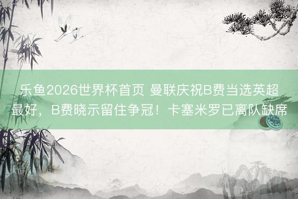 乐鱼2026世界杯首页 曼联庆祝B费当选英超最好，B费晓示留住争冠！卡塞米罗已离队缺席