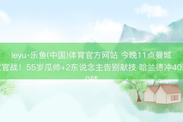 leyu·乐鱼(中国)体育官方网站 今晚11点曼城收官战！55岁瓜帅+2东说念主告别献技 哈兰德冲40球