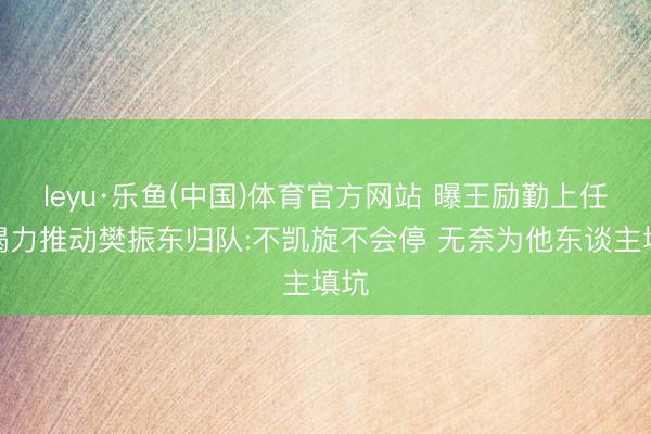 leyu·乐鱼(中国)体育官方网站 曝王励勤上任后竭力推动樊振东归队:不凯旋不会停 无奈为他东谈主填坑