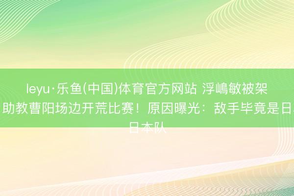 leyu·乐鱼(中国)体育官方网站 浮嶋敏被架空？助教曹阳场边开荒比赛！原因曝光：敌手毕竟是日本队